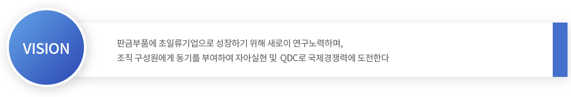 판금부품에 초일류 기업으로 성장하기 위해 새로이 연구노력하며, 조직 구성원에게 동기를 부여하여 자아 실현 및 QDC로 국제경쟁력에 도전한다.